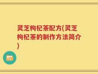 灵芝枸杞茶配方(灵芝枸杞茶的制作方法简介)