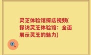 灵芝体验馆探店视频(探访灵芝体验馆：全面展示灵芝的魅力)