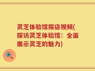 灵芝体验馆探店视频(探访灵芝体验馆：全面展示灵芝的魅力)