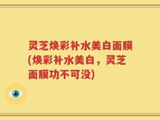 灵芝焕彩补水美白面膜(焕彩补水美白，灵芝面膜功不可没)