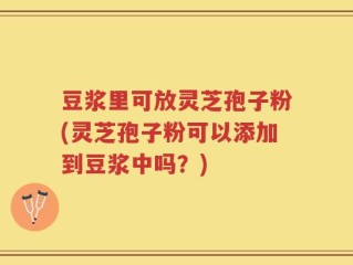 豆浆里可放灵芝孢子粉(灵芝孢子粉可以添加到豆浆中吗？)