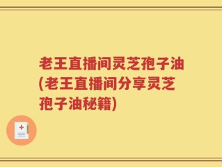 老王直播间灵芝孢子油(老王直播间分享灵芝孢子油秘籍)