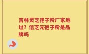 吉林灵芝孢子粉厂家地址？信芝元孢子粉是品牌吗