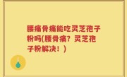 腰痛骨痛能吃灵芝孢子粉吗(腰骨痛？灵芝孢子粉解决！)