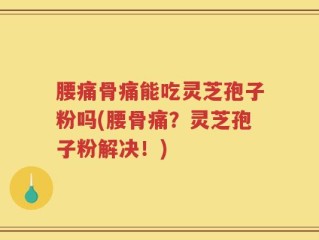 腰痛骨痛能吃灵芝孢子粉吗(腰骨痛？灵芝孢子粉解决！)
