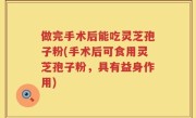 做完手术后能吃灵芝孢子粉(手术后可食用灵芝孢子粉，具有益身作用)