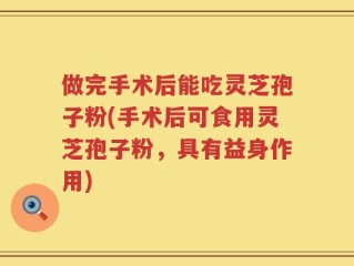 做完手术后能吃灵芝孢子粉(手术后可食用灵芝孢子粉，具有益身作用)