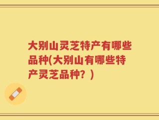 大别山灵芝特产有哪些品种(大别山有哪些特产灵芝品种？)