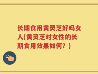 长期食用黄灵芝好吗女人(黄灵芝对女性的长期食用效果如何？)