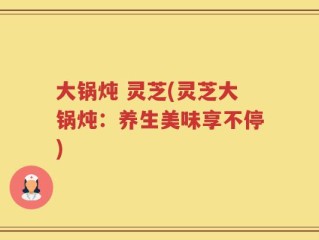 大锅炖 灵芝(灵芝大锅炖：养生美味享不停)