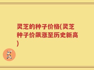 灵芝的种子价格(灵芝种子价飙涨至历史新高)