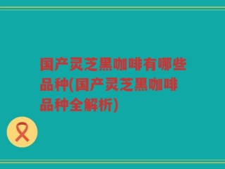 国产灵芝黑咖啡有哪些品种(国产灵芝黑咖啡品种全解析)