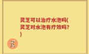 灵芝可以治疗水泡吗(灵芝对水泡有疗效吗？)