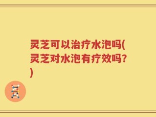 灵芝可以治疗水泡吗(灵芝对水泡有疗效吗？)