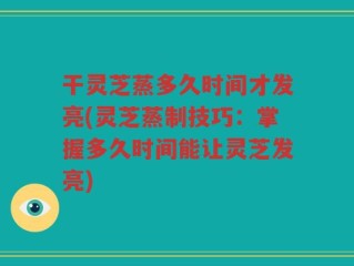 干灵芝蒸多久时间才发亮(灵芝蒸制技巧：掌握多久时间能让灵芝发亮)