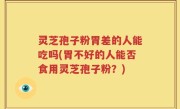 灵芝孢子粉胃差的人能吃吗(胃不好的人能否食用灵芝孢子粉？)