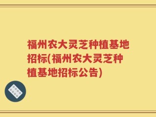 福州农大灵芝种植基地招标(福州农大灵芝种植基地招标公告)