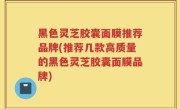 黑色灵芝胶囊面膜推荐品牌(推荐几款高质量的黑色灵芝胶囊面膜品牌)