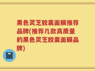 黑色灵芝胶囊面膜推荐品牌(推荐几款高质量的黑色灵芝胶囊面膜品牌)