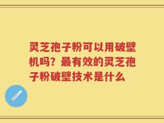 灵芝孢子粉可以用破壁机吗？最有效的灵芝孢子粉破壁技术是什么