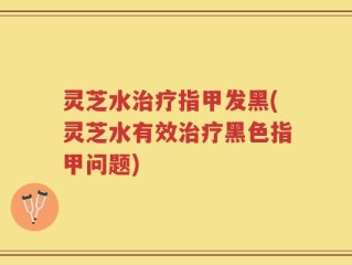灵芝水治疗指甲发黑(灵芝水有效治疗黑色指甲问题)
