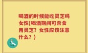 喝酒的时候能吃灵芝吗女性(喝酒期间可否食用灵芝？女性应该注意什么？)