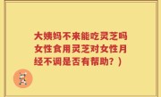 大姨妈不来能吃灵芝吗女性食用灵芝对女性月经不调是否有帮助？)