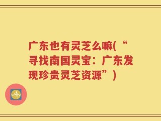 广东也有灵芝么嘛(“寻找南国灵宝：广东发现珍贵灵芝资源”)