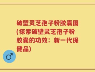 破壁灵芝孢子粉胶囊图(探索破壁灵芝孢子粉胶囊的功效：新一代保健品)