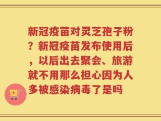 新冠疫苗对灵芝孢子粉？新冠疫苗发布使用后，以后出去聚会、旅游就不用那么担心因为人多被感染病毒了是吗