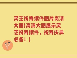 灵芝祝寿摆件图片高清大图(高清大图展示灵芝祝寿摆件，祝寿庆典必备！)