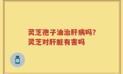 灵芝孢子油治肝病吗？灵芝对肝脏有害吗