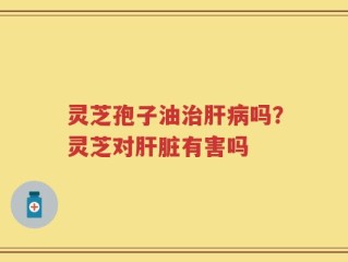 灵芝孢子油治肝病吗？灵芝对肝脏有害吗