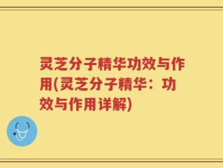 灵芝分子精华功效与作用(灵芝分子精华：功效与作用详解)