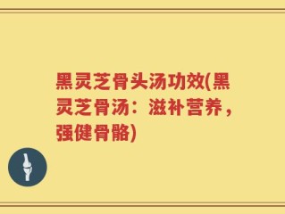 黑灵芝骨头汤功效(黑灵芝骨汤：滋补营养，强健骨骼)