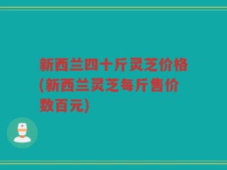 新西兰四十斤灵芝价格(新西兰灵芝每斤售价数百元)