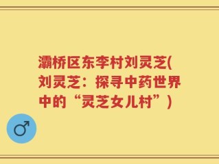 灞桥区东李村刘灵芝(刘灵芝：探寻中药世界中的“灵芝女儿村”)