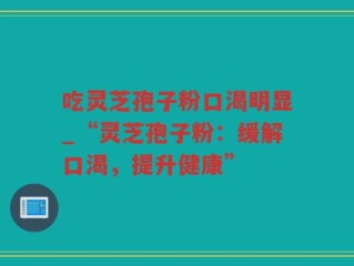 吃灵芝孢子粉口渴明显_“灵芝孢子粉：缓解口渴，提升健康”