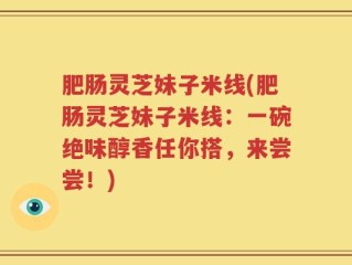 肥肠灵芝妹子米线(肥肠灵芝妹子米线：一碗绝味醇香任你搭，来尝尝！)