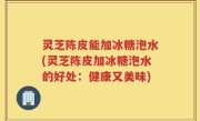 灵芝陈皮能加冰糖泡水(灵芝陈皮加冰糖泡水的好处：健康又美味)