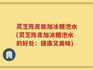 灵芝陈皮能加冰糖泡水(灵芝陈皮加冰糖泡水的好处：健康又美味)