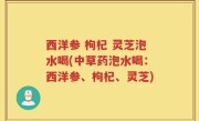 西洋参 枸杞 灵芝泡水喝(中草药泡水喝：西洋参、枸杞、灵芝)