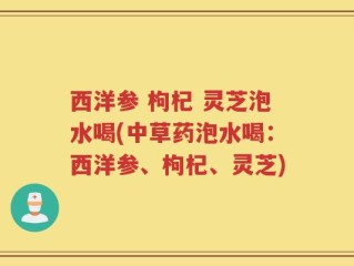 西洋参 枸杞 灵芝泡水喝(中草药泡水喝：西洋参、枸杞、灵芝)