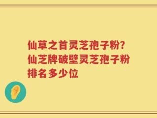 仙草之首灵芝孢子粉？仙芝牌破壁灵芝孢子粉排名多少位