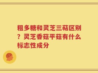粗多糖和灵芝三萜区别？灵芝香菇平菇有什么标志性成分
