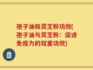 孢子油和灵芝粉功效(孢子油与灵芝粉：促进免疫力的双重功效)