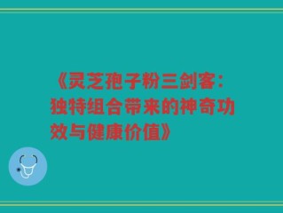 《灵芝孢子粉三剑客：独特组合带来的神奇功效与健康价值》