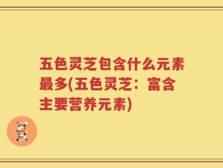 五色灵芝包含什么元素最多(五色灵芝：富含主要营养元素)