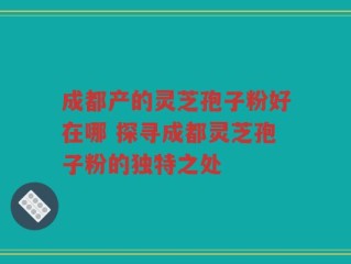 成都产的灵芝孢子粉好在哪 探寻成都灵芝孢子粉的独特之处