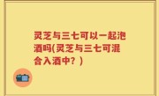 灵芝与三七可以一起泡酒吗(灵芝与三七可混合入酒中？)